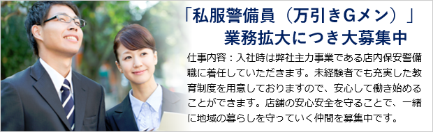 「私服警備員（万引きGメン）」業務拡大につき大募集中 仕事内容：入社時は弊社主力事業である店内保安警備職に着任していただきます。未経験者でも充実した教育制度を用意しておりますので、安心して働き始めることができます。店舗の安心安全を守ることで、一緒に地域の暮らしを守っていく仲間を募集中です。